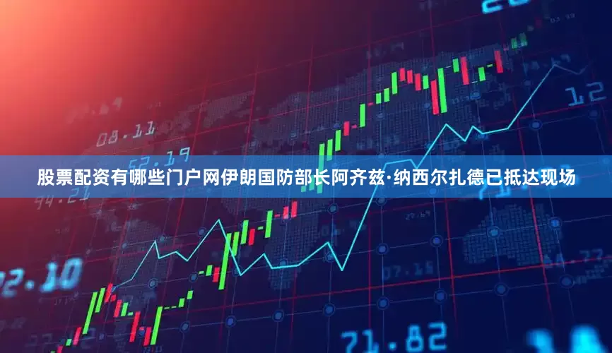 股票配资有哪些门户网伊朗国防部长阿齐兹·纳西尔扎德已抵达现场