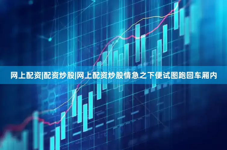 网上配资|配资炒股|网上配资炒股情急之下便试图跑回车厢内