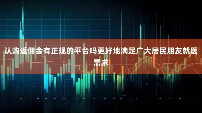 认购返佣金有正规的平台吗更好地满足广大居民朋友就医需求