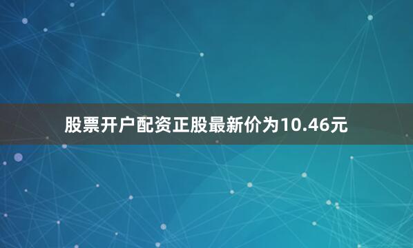 股票开户配资正股最新价为10.46元