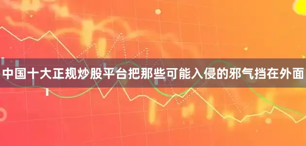 中国十大正规炒股平台把那些可能入侵的邪气挡在外面