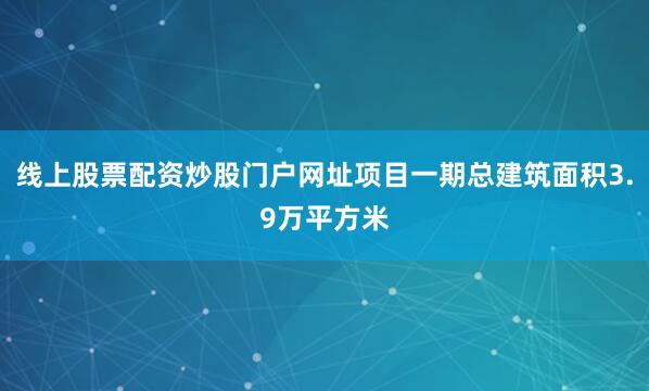 线上股票配资炒股门户网址项目一期总建筑面积3.9万平方米
