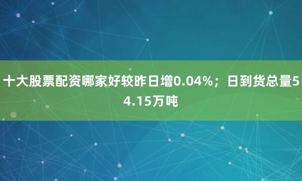 十大股票配资哪家好较昨日增0.04%；日到货总量54.15万吨