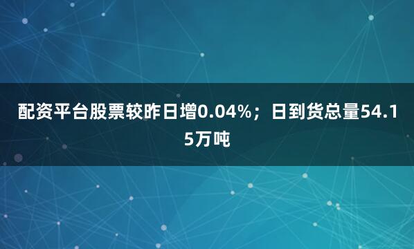 配资平台股票较昨日增0.04%；日到货总量54.15万吨