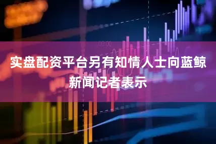 实盘配资平台另有知情人士向蓝鲸新闻记者表示