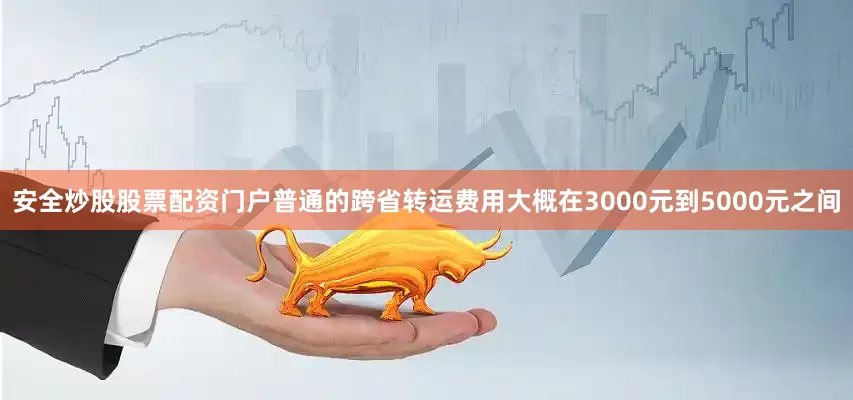 安全炒股股票配资门户普通的跨省转运费用大概在3000元到5000元之间