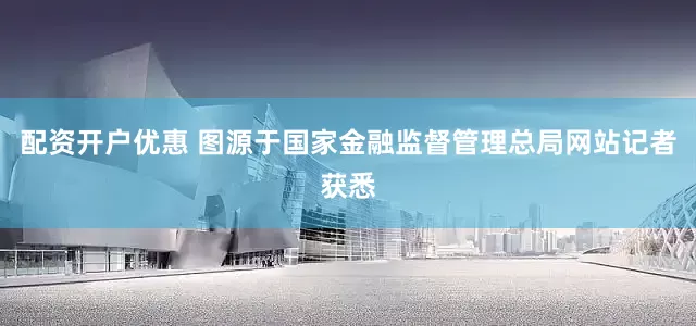 配资开户优惠 图源于国家金融监督管理总局网站　　记者获悉