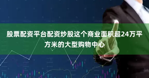 股票配资平台配资炒股这个商业面积超24万平方米的大型购物中心