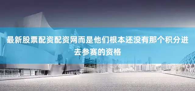 最新股票配资配资网而是他们根本还没有那个积分进去参赛的资格