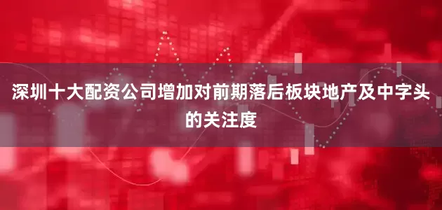 深圳十大配资公司增加对前期落后板块地产及中字头的关注度