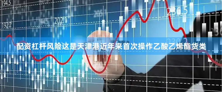 配资杠杆风险这是天津港近年来首次操作乙酸乙烯酯货类