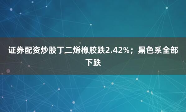 证券配资炒股丁二烯橡胶跌2.42%；黑色系全部下跌