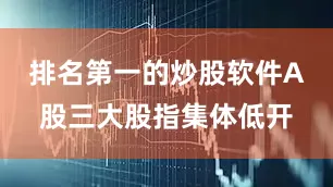 排名第一的炒股软件A股三大股指集体低开