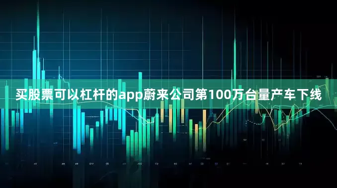 买股票可以杠杆的app蔚来公司第100万台量产车下线