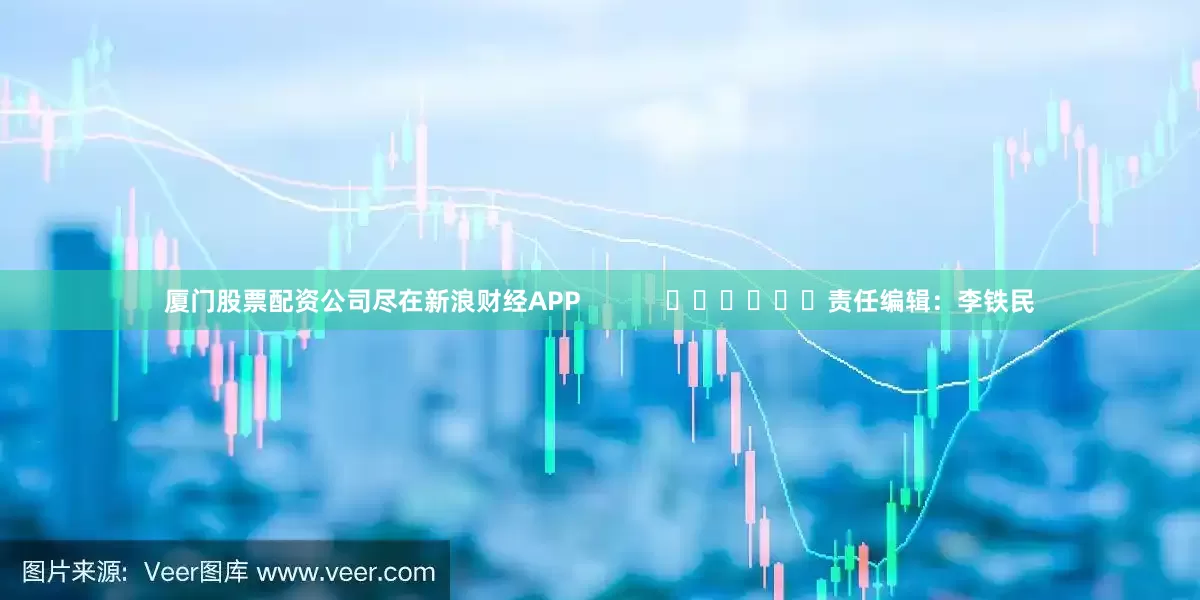 厦门股票配资公司尽在新浪财经APP            						责任编辑：李铁民