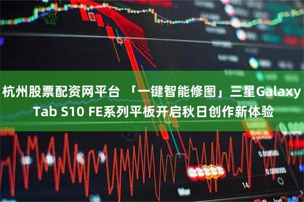 杭州股票配资网平台 「一键智能修图」三星Galaxy Tab S10 FE系列平板开启秋日创作新体验