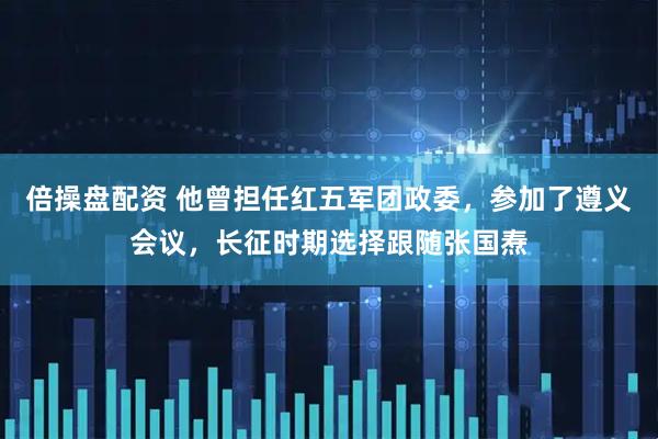 倍操盘配资 他曾担任红五军团政委，参加了遵义会议，长征时期选择跟随张国焘