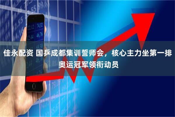 佳永配资 国乒成都集训誓师会，核心主力坐第一排 奥运冠军领衔动员
