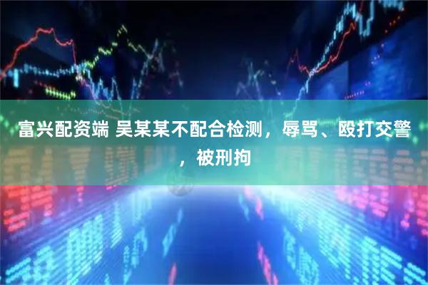 富兴配资端 吴某某不配合检测，辱骂、殴打交警，被刑拘