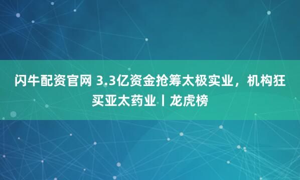 闪牛配资官网 3.3亿资金抢筹太极实业，机构狂买亚太药业丨龙虎榜