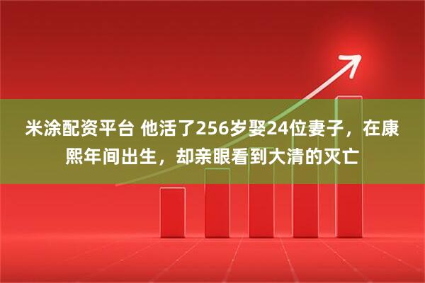 米涂配资平台 他活了256岁娶24位妻子，在康熙年间出生，却亲眼看到大清的灭亡