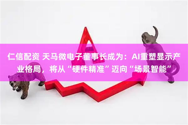仁信配资 天马微电子董事长成为：AI重塑显示产业格局，将从“硬件精准”迈向“场景智能”