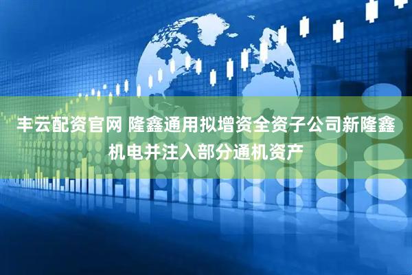 丰云配资官网 隆鑫通用拟增资全资子公司新隆鑫机电并注入部分通机资产