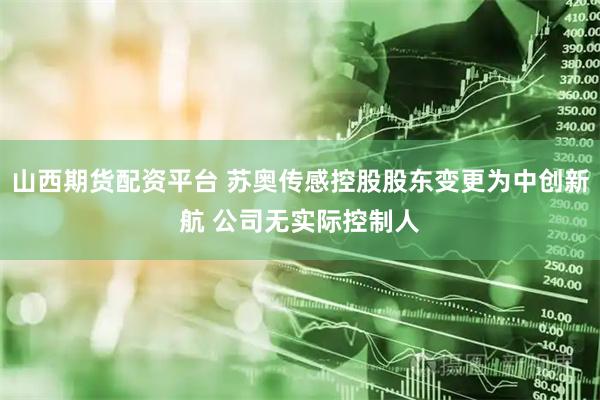 山西期货配资平台 苏奥传感控股股东变更为中创新航 公司无实际控制人