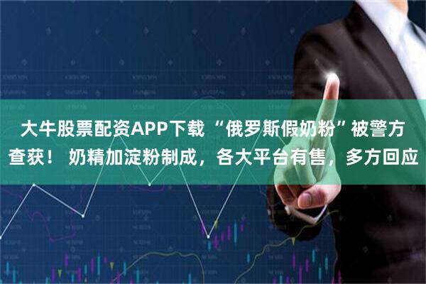 大牛股票配资APP下载 “俄罗斯假奶粉”被警方查获！ 奶精加淀粉制成，各大平台有售，多方回应