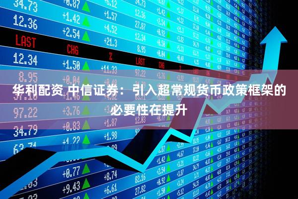 华利配资 中信证券：引入超常规货币政策框架的必要性在提升