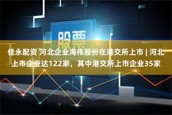 佳永配资 河北企业海伟股份在港交所上市 | 河北上市企业达122家，其中港交所上市企业35家