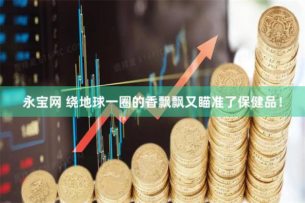 永宝网 绕地球一圈的香飘飘又瞄准了保健品！