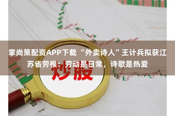 掌尚策配资APP下载 “外卖诗人”王计兵拟获江苏省劳模：劳动是日常，诗歌是热爱