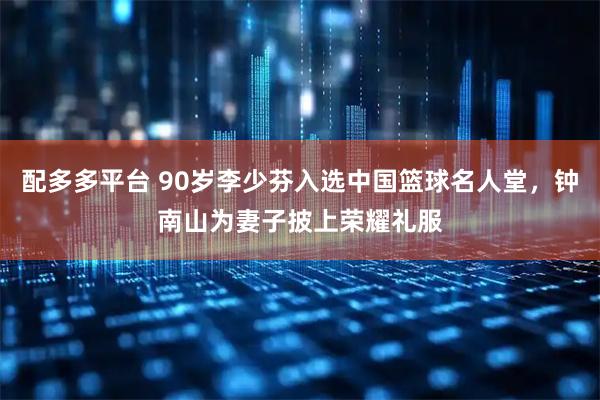 配多多平台 90岁李少芬入选中国篮球名人堂，钟南山为妻子披上荣耀礼服
