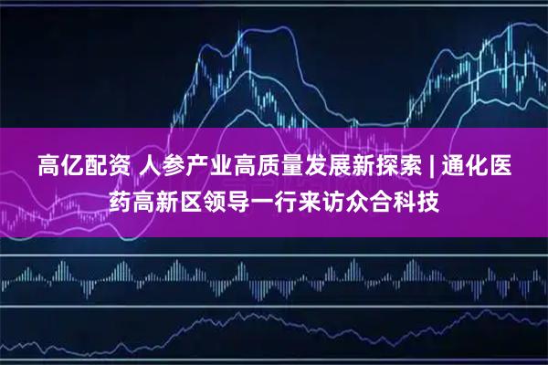 高亿配资 人参产业高质量发展新探索 | 通化医药高新区领导一行来访众合科技