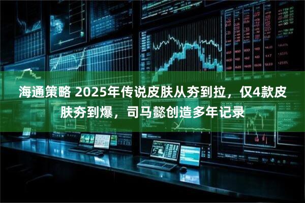 海通策略 2025年传说皮肤从夯到拉，仅4款皮肤夯到爆，司马懿创造多年记录