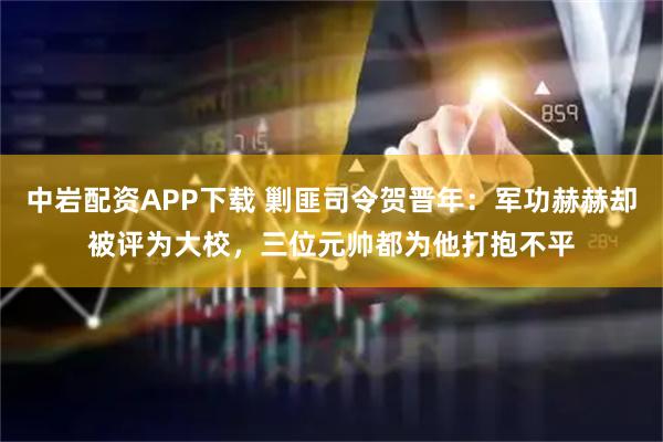 中岩配资APP下载 剿匪司令贺晋年：军功赫赫却被评为大校，三位元帅都为他打抱不平