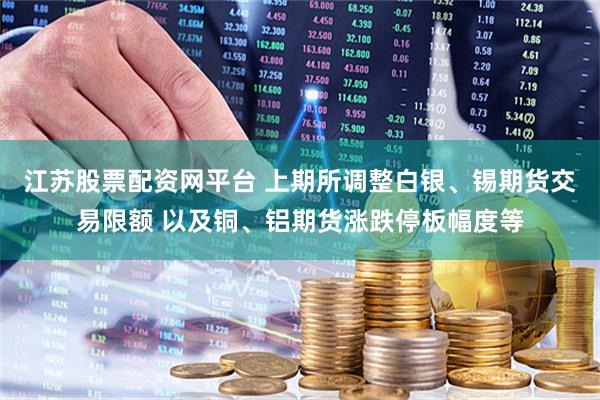 江苏股票配资网平台 上期所调整白银、锡期货交易限额 以及铜、铝期货涨跌停板幅度等