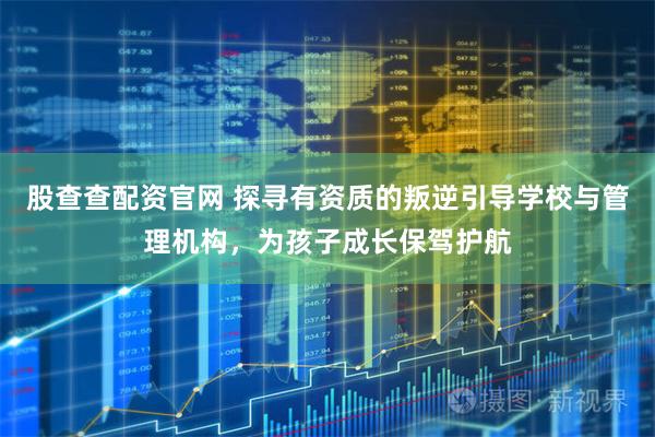 股查查配资官网 探寻有资质的叛逆引导学校与管理机构，为孩子成长保驾护航