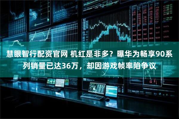 慧眼智行配资官网 机红是非多？曝华为畅享90系列销量已达36万，却因游戏帧率陷争议
