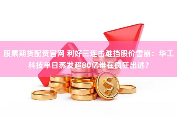 股票期货配资官网 利好三连击难挡股价雪崩：华工科技单日蒸发超80亿谁在疯狂出逃？