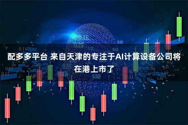 配多多平台 来自天津的专注于AI计算设备公司将在港上市了