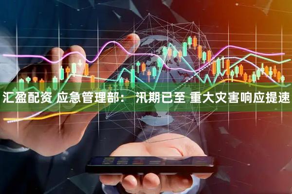 汇盈配资 应急管理部： 汛期已至 重大灾害响应提速