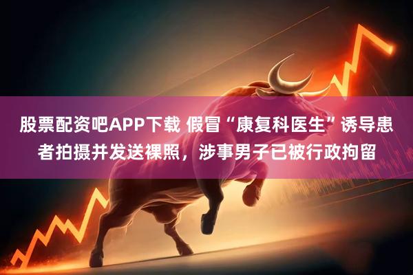 股票配资吧APP下载 假冒“康复科医生”诱导患者拍摄并发送裸照，涉事男子已被行政拘留