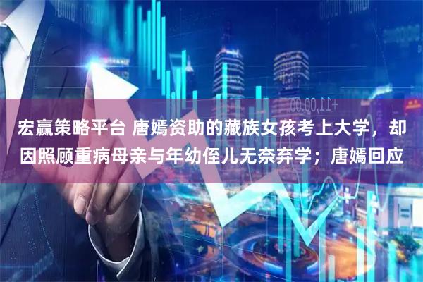 宏赢策略平台 唐嫣资助的藏族女孩考上大学，却因照顾重病母亲与年幼侄儿无奈弃学；唐嫣回应